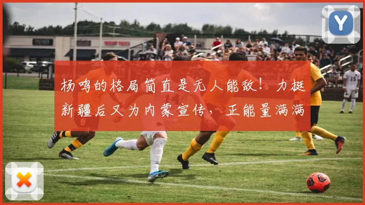 杨鸣的格局简直是无人能敌！力挺新疆后又为内蒙宣传，正能量满满