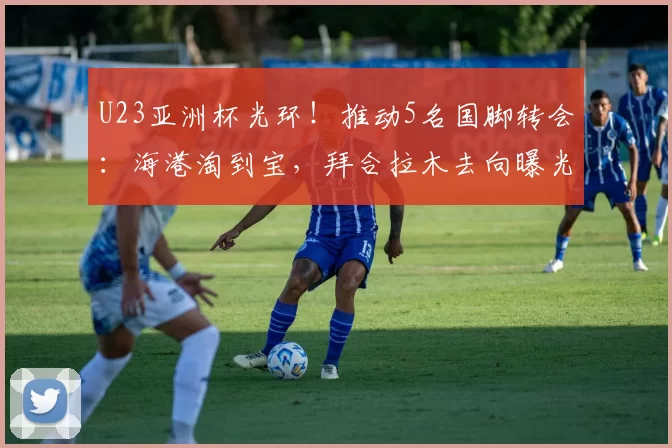 U23亚洲杯光环！推动5名国脚转会：海港淘到宝，拜合拉木去向曝光
