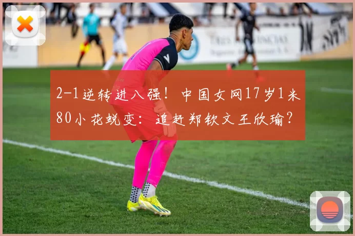 2-1逆转进八强！中国女网17岁1米80小花蜕变：追赶郑钦文王欣瑜？